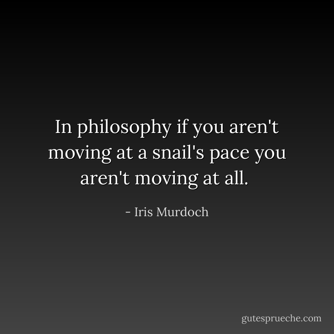 In philosophy if you aren't moving at a snail's pace you aren't moving at all.  - Iris Murdoch
