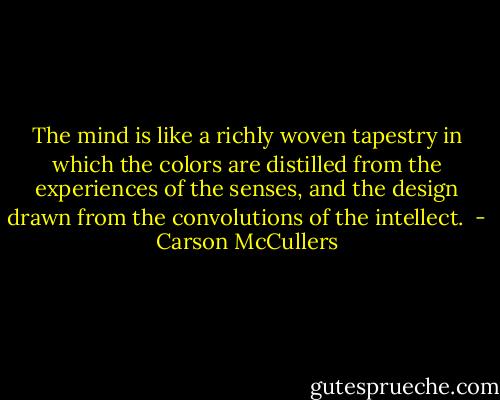 The mind is like a richly woven tapestry in which the colors are distilled from the experiences of the senses, and the design drawn from the convolutions of the intellect.  - Carson McCullers