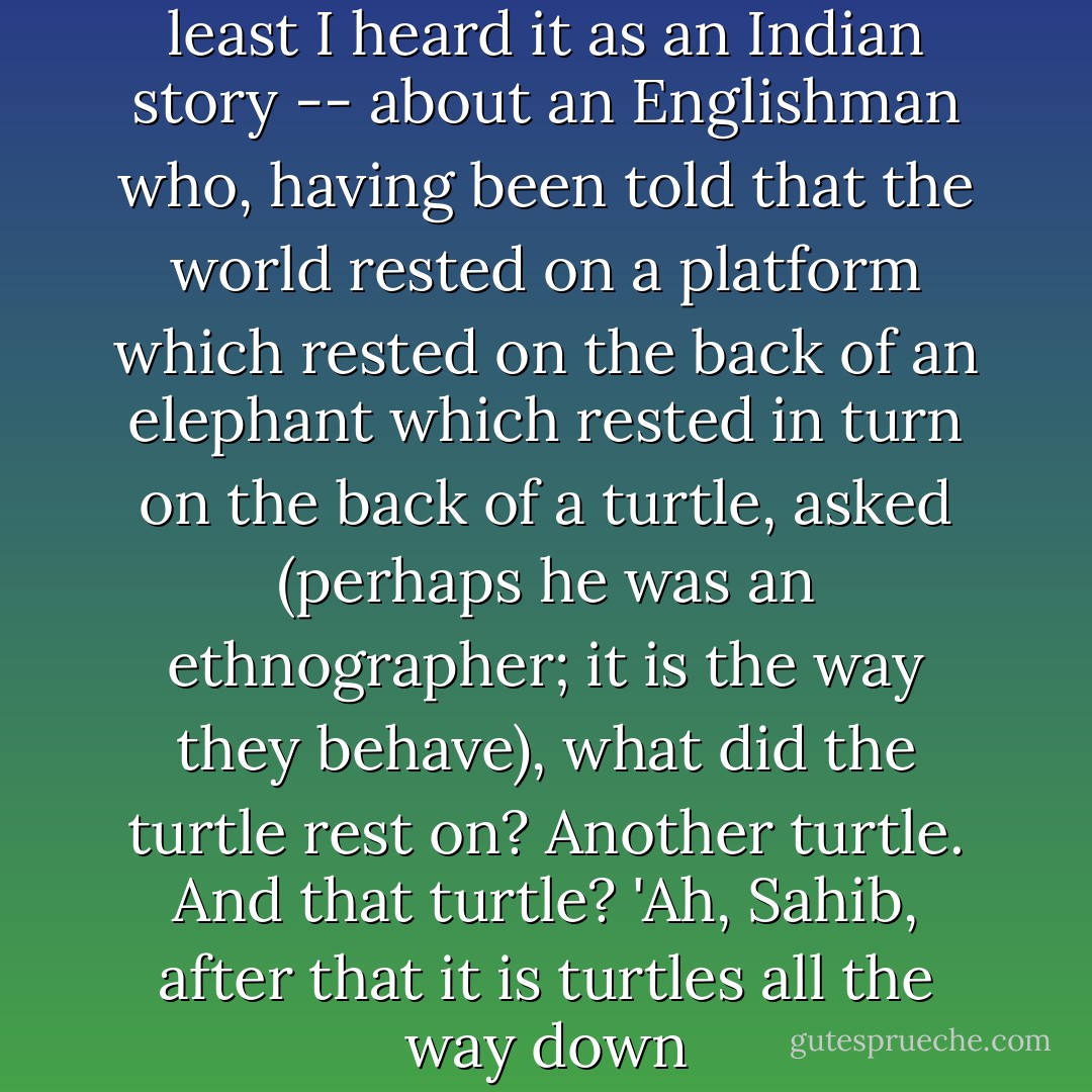 There is an Indian story -- at least I heard it as an Indian story -- about an Englishman who, having been told that the world rested on a platform which rested on the back of an elephant which rested in turn on the back of a turtle, asked (perhaps he was an ethnographer; it is the way they behave), what did the turtle rest on? Another turtle. And that turtle? 'Ah, Sahib, after that it is turtles all the way down - Clifford Geertz