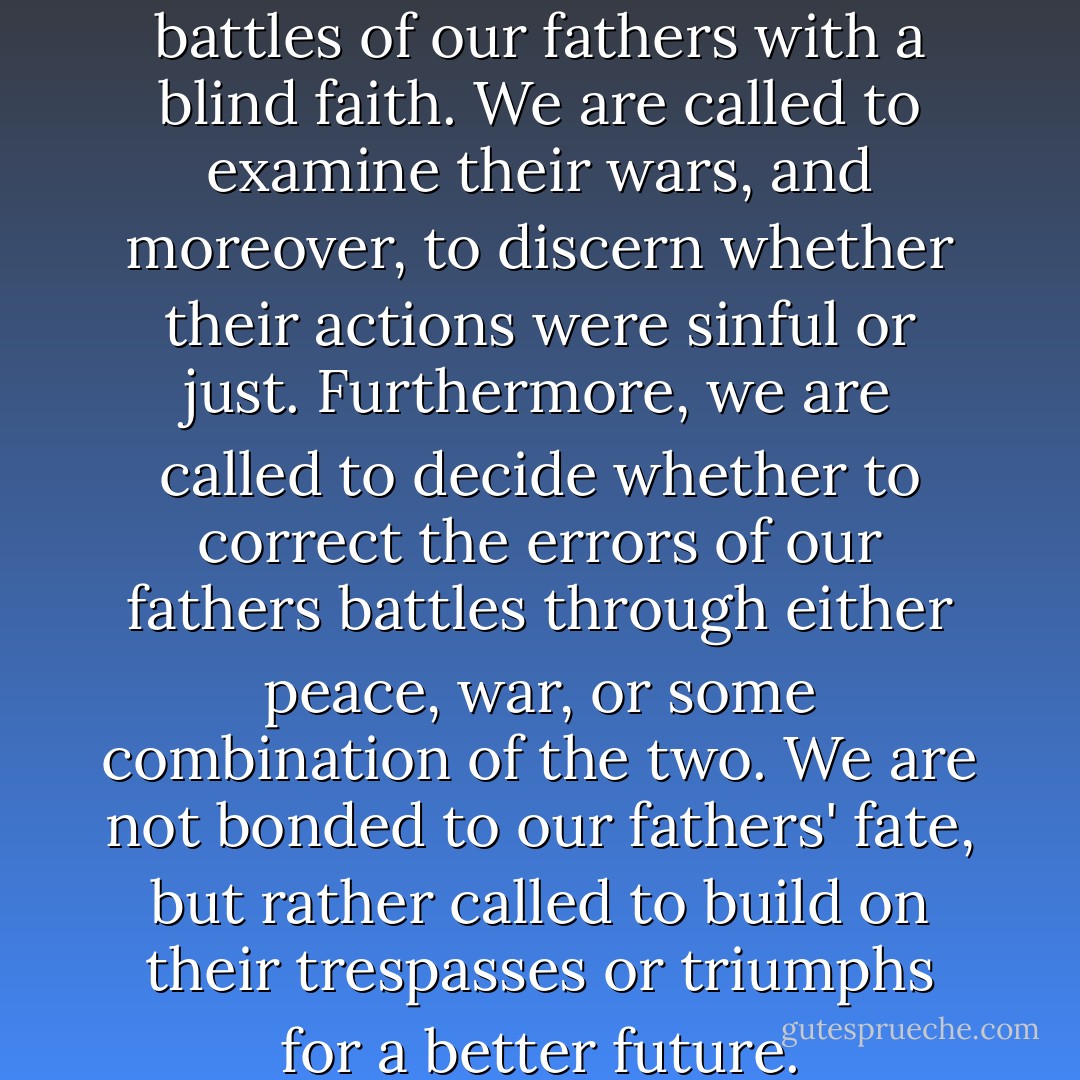 We are not called to fight the battles of our fathers with a blind faith. We are called to examine their wars, and moreover, to discern whether their actions were sinful or just. Furthermore, we are called to decide whether to correct the errors of our fathers battles through either peace, war, or some combination of the two. We are not bonded to our fathers' fate, but rather called to build on their trespasses or triumphs for a better future. - Kent Marrero