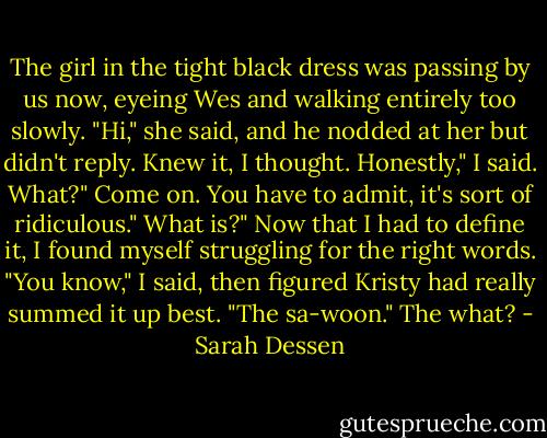 The girl in the tight black dress was passing by us now, eyeing Wes and walking entirely too slowly. "Hi," she said, and he nodded at her but didn't reply. Knew it, I thought.<br />Honestly," I said.<br />What?"<br />Come on. You have to admit, it's sort of ridiculous."<br />What is?"<br />Now that I had to define it, I found myself struggling for the right words. "You know," I said, then figured Kristy had really summed it up best. "The sa-woon."<br />The what? - Sarah Dessen