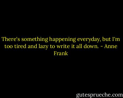 There's something happening everyday, but I'm too tired and lazy to write it all down. - Anne Frank