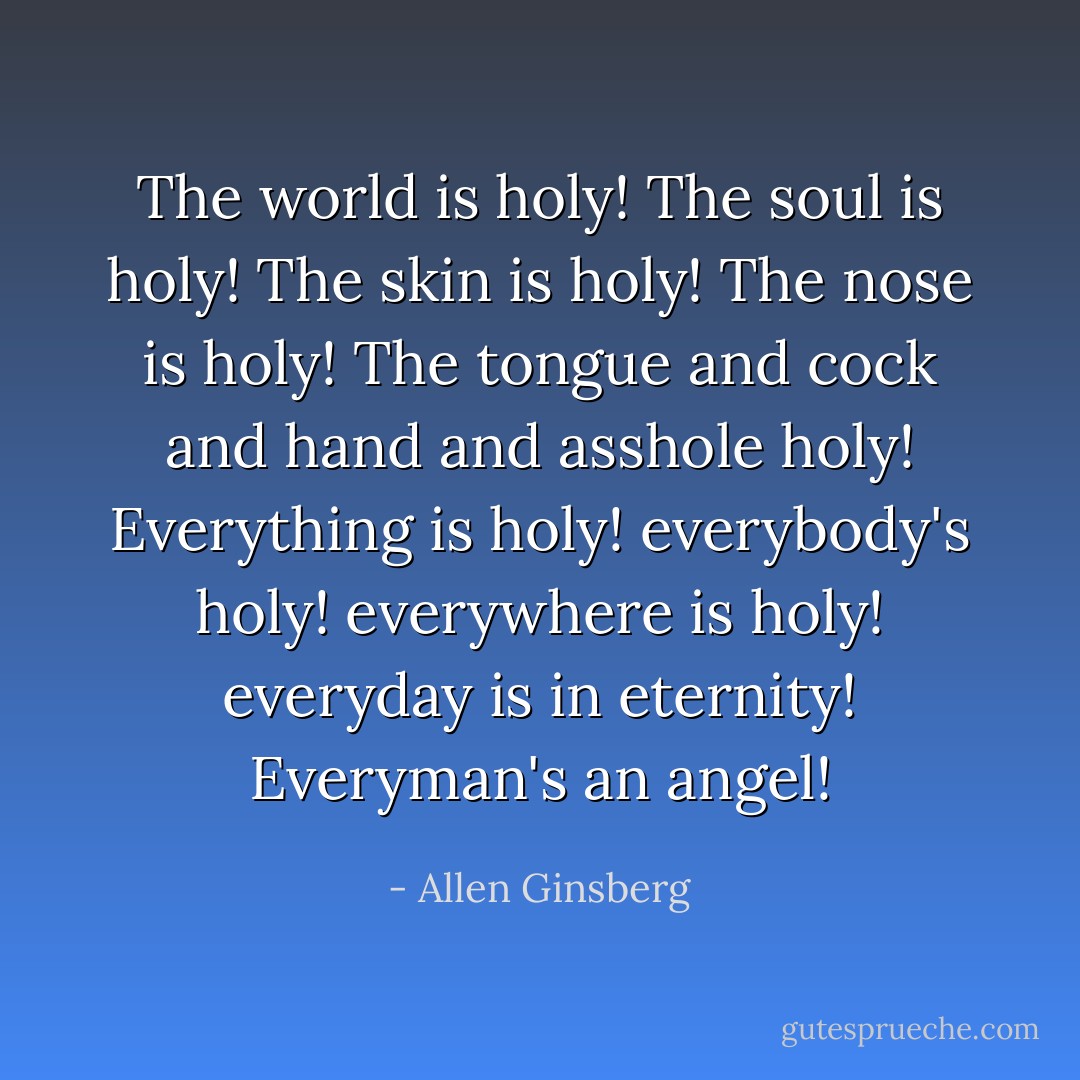 The world is holy! The soul is holy! The skin is holy!<br />The nose is holy! The tongue and cock and hand<br />and asshole holy!<br />Everything is holy! everybody's holy! everywhere is<br />holy! everyday is in eternity! Everyman's an<br />angel! - Allen Ginsberg