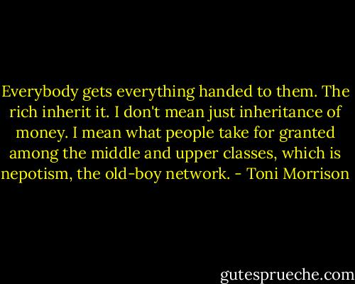 Everybody gets everything handed to them. The rich inherit it. I don't mean just inheritance of money. I mean what people take for granted among the middle and upper classes, which is nepotism, the old-boy network. - Toni Morrison