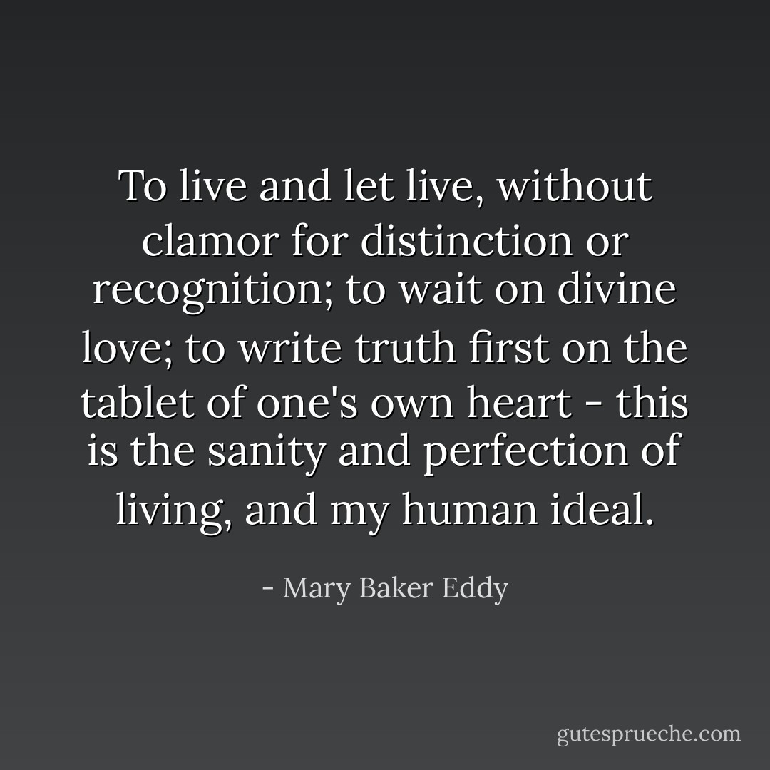 To live and let live, without clamor for distinction or recognition; to wait on divine love; to write truth first on the tablet of one's own heart - this is the sanity and perfection of living, and my human ideal. - Mary Baker Eddy