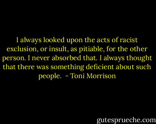 I always looked upon the acts of racist exclusion, or insult, as pitiable, for the other person. I never absorbed that. I always thought that there was something deficient about such people.  - Toni Morrison