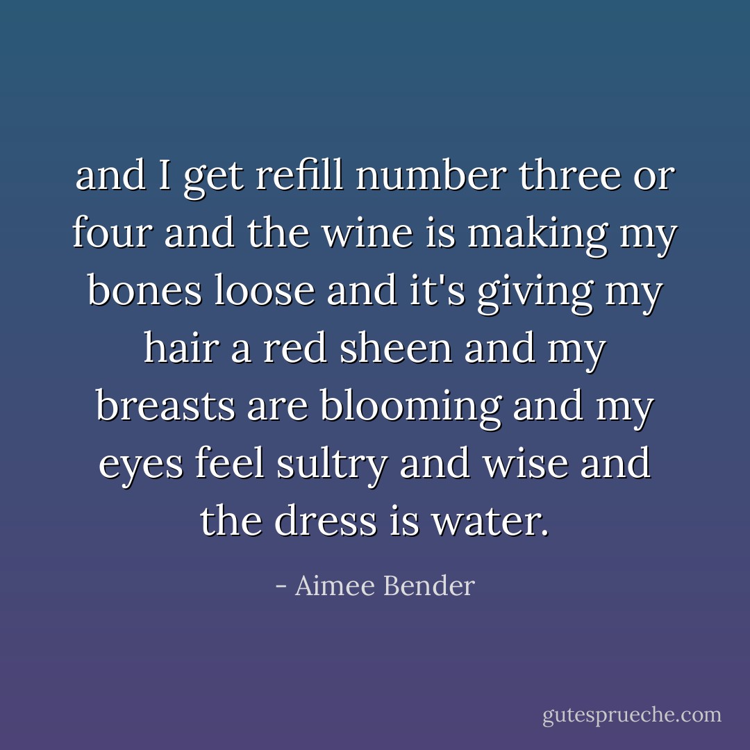 and I get refill number three or four and the wine is making my bones loose and it's giving my hair a red sheen and my breasts are blooming and my eyes feel sultry and wise and the dress is water. - Aimee Bender
