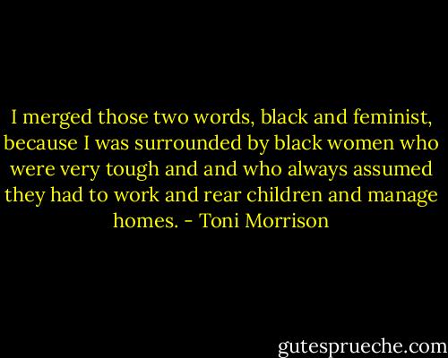 I merged those two words, black and feminist, because I was surrounded by black women who were very tough and and who always assumed they had to work and rear children and manage homes. - Toni Morrison