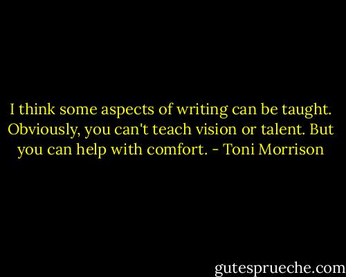 I think some aspects of writing can be taught. Obviously, you can't teach vision or talent. But you can help with comfort. - Toni Morrison