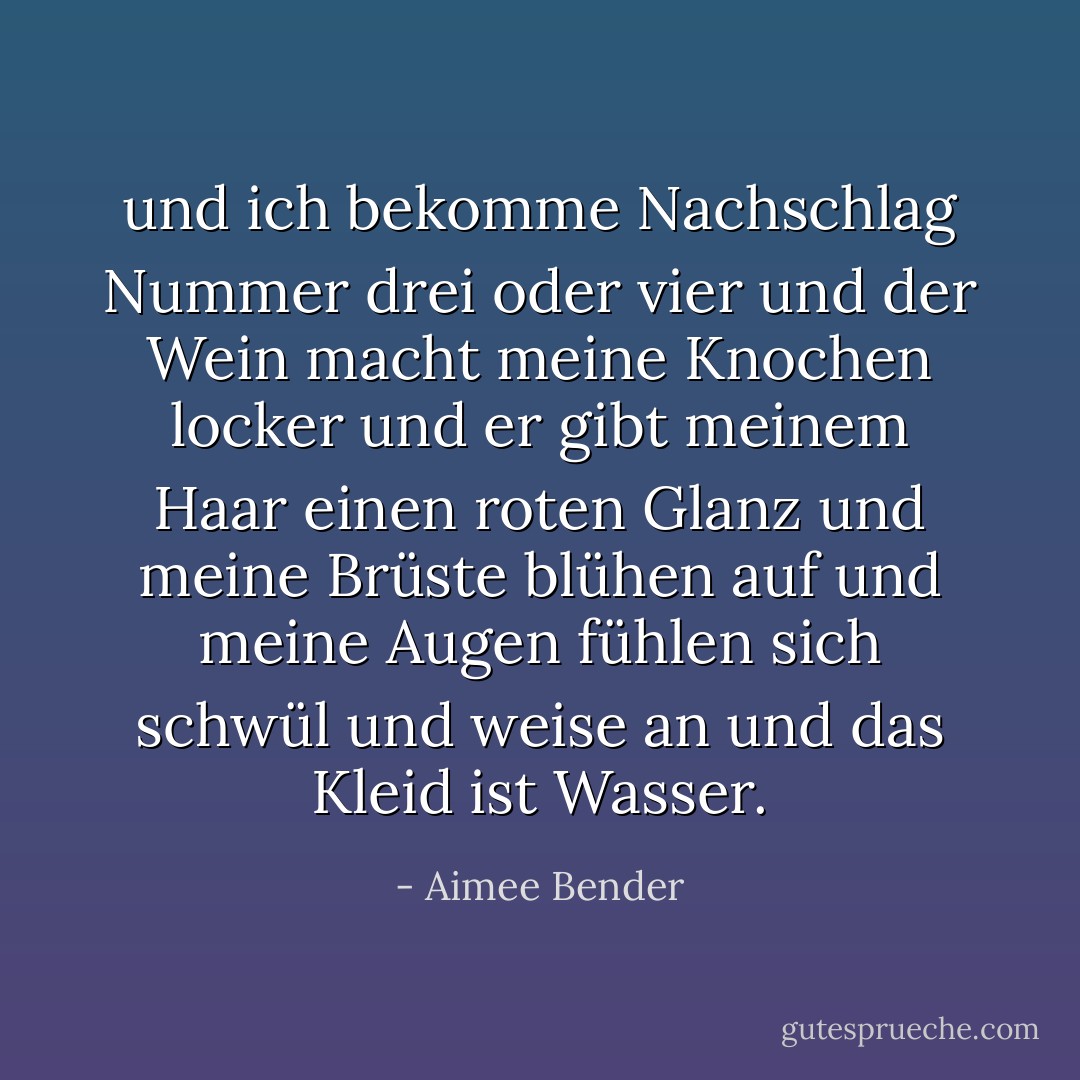 und ich bekomme Nachschlag Nummer drei oder vier und der Wein macht meine Knochen locker und er gibt meinem Haar einen roten Glanz und meine Brüste blühen auf und meine Augen fühlen sich schwül und weise an und das Kleid ist Wasser. - Aimee Bender<