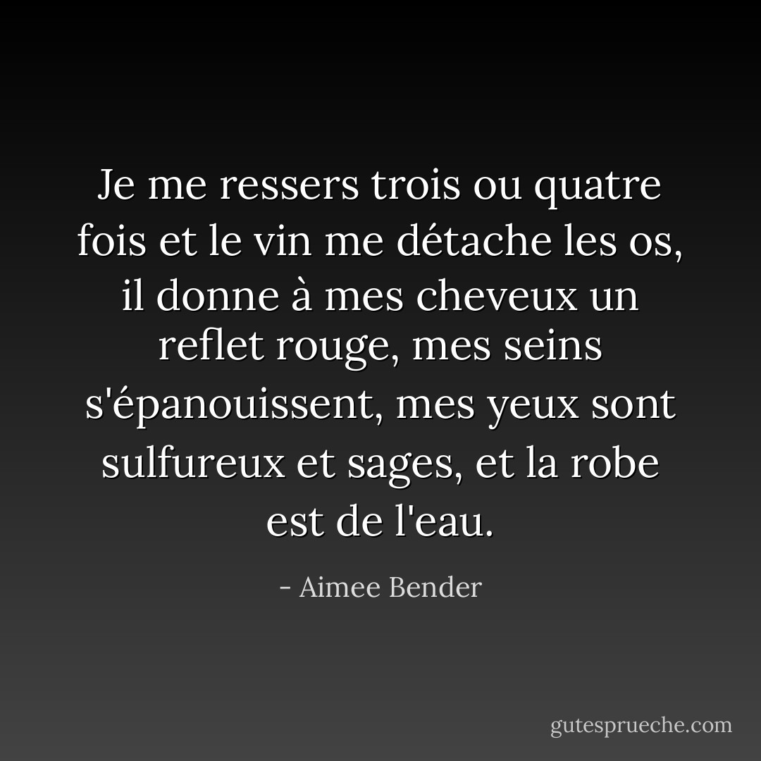 Je me ressers trois ou quatre fois et le vin me détache les os, il donne à mes cheveux un reflet rouge, mes seins s'épanouissent, mes yeux sont sulfureux et sages, et la robe est de l'eau. - Aimee Bender