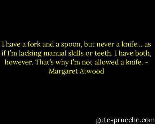 I have a fork and a spoon, but never a knife… as if I’m lacking manual skills or teeth. I have both, however. That’s why I’m not allowed a knife. - Margaret Atwood