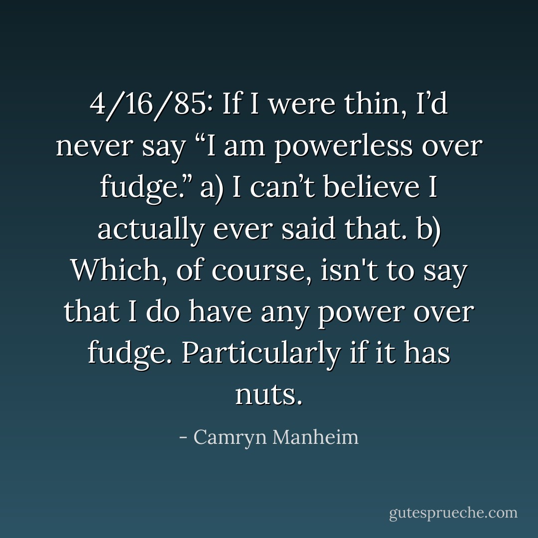 4/16/85: If I were thin, I’d never say “I am powerless over fudge.”<br />a) I can’t believe I actually ever said that. b) Which, of course, isn't to say that I do have any power over fudge. Particularly if it has nuts. - Camryn Manheim