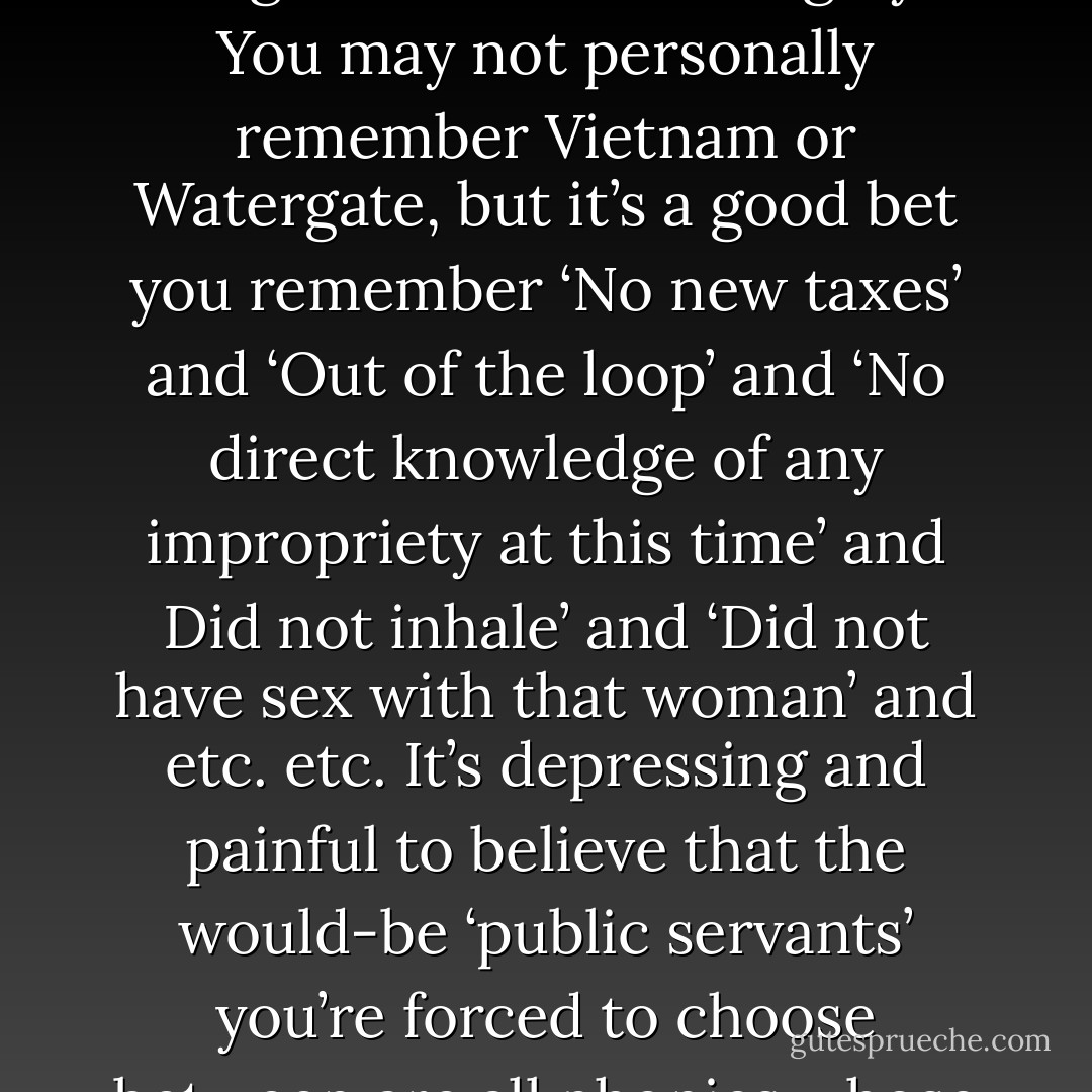 Because we’ve been lied to and lied to, and it hurts to be lied to. It’s ultimately just about that complicated: it hurts. It denies you respect for yourself, for the liar, for the world. Especially if the lies are chronic, systemic, if hard experience seems to teach that everything you’re supposed to believe in’s really a game based on lies. Young Voters have been taught well and thoroughly. You may not personally remember Vietnam or Watergate, but it’s a good bet you remember ‘No new taxes’ and ‘Out of the loop’ and ‘No direct knowledge of any impropriety at this time’ and Did not inhale’ and ‘Did not have sex with that woman’ and etc. etc. It’s depressing and painful to believe that the would-be ‘public servants’ you’re forced to choose between are all phonies whose only real concern is their own care and feeding and who will lie so outrageously with such a straight face that you just know they have to believe you’re an idiot. So who wouldn’t fall all over themselves for a top politician who actually seemed to talk to you like you were a person, an intelligent adult worthy of respect? - David Foster Wallace