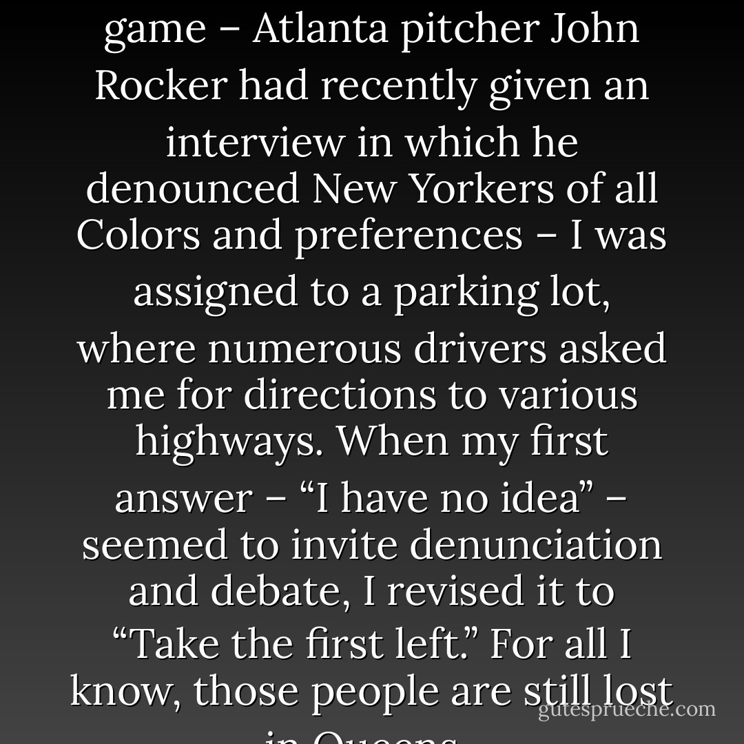 When I had to work Shea Stadium for a Mets-Braves game – Atlanta pitcher John Rocker had recently given an interview in which he denounced New Yorkers of all Colors and preferences – I was assigned to a parking lot, where numerous drivers asked me for directions to various highways. When my first answer – “I have no idea” – seemed to invite denunciation and debate, I revised it to “Take the first left.” For all I know, those people are still lost in Queens.  - Edward Conlon
