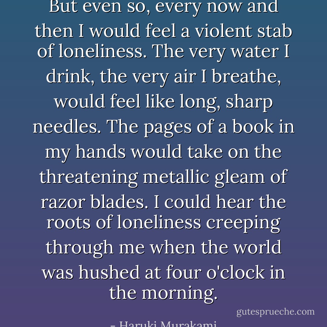 But even so, every now and then I would feel a violent stab of loneliness. The very water I drink, the very air I breathe, would feel like long, sharp needles. The pages of a book in my hands would take on the threatening metallic gleam of razor blades. I could hear the roots of loneliness creeping through me when the world was hushed at four o'clock in the morning. - Haruki Murakami