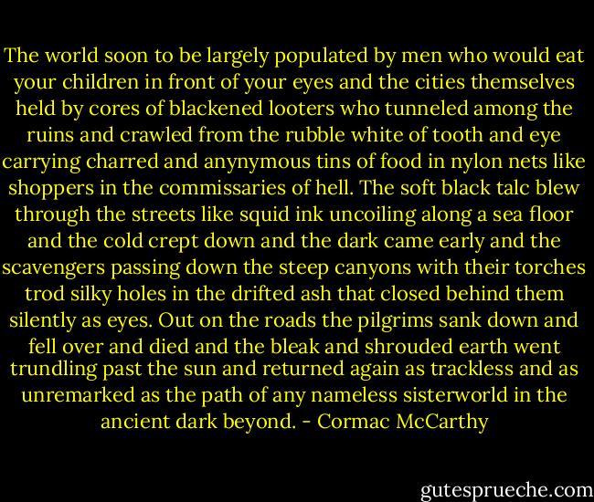 The world soon to be largely populated by men who would eat your children in front of your eyes and the cities themselves held by cores of blackened looters who tunneled among the ruins and crawled from the rubble white of tooth and eye carrying charred and anynymous tins of food in nylon nets like shoppers in the commissaries of hell. The soft black talc blew through the streets like squid ink uncoiling along a sea floor and the cold crept down and the dark came early and the scavengers passing down the steep canyons with their torches trod silky holes in the drifted ash that closed behind them silently as eyes. Out on the roads the pilgrims sank down and fell over and died and the bleak and shrouded earth went trundling past the sun and returned again as trackless and as unremarked as the path of any nameless sisterworld in the ancient dark beyond. - Cormac McCarthy