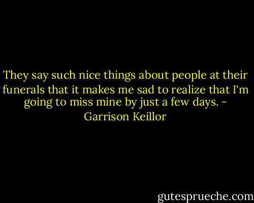 They say such nice things about people at their funerals that it makes me sad to realize that I'm going to miss mine by just a few days. - Garrison Keillor