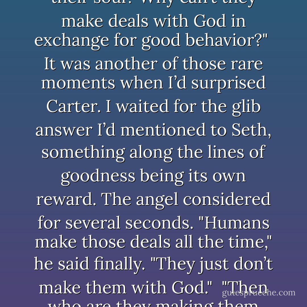 How come when mortals want things, their only option is to make a deal with Hell and sell their soul? Why can’t they make deals with God in exchange for good behavior?"<br /><br />It was another of those rare moments when I’d surprised Carter. I waited for the glib answer I’d mentioned to Seth, something along the lines of goodness being its own reward. The angel considered for several seconds. "Humans make those deals all the time," he said finally. "They just don’t make them with God."<br /><br />"Then who are they making them with?" I exclaimed.<br /><br />"Themselves. - Richelle Mead