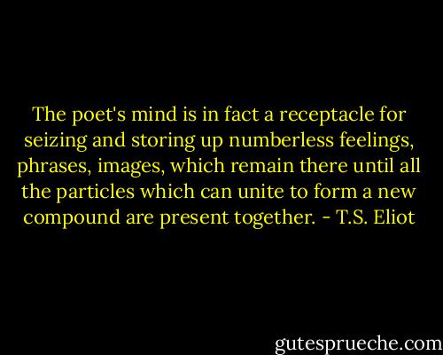 The poet's mind is in fact a receptacle for seizing and storing up numberless feelings, phrases, images, which remain there until all the particles which can unite to form a new compound are present together. - T.S. Eliot
