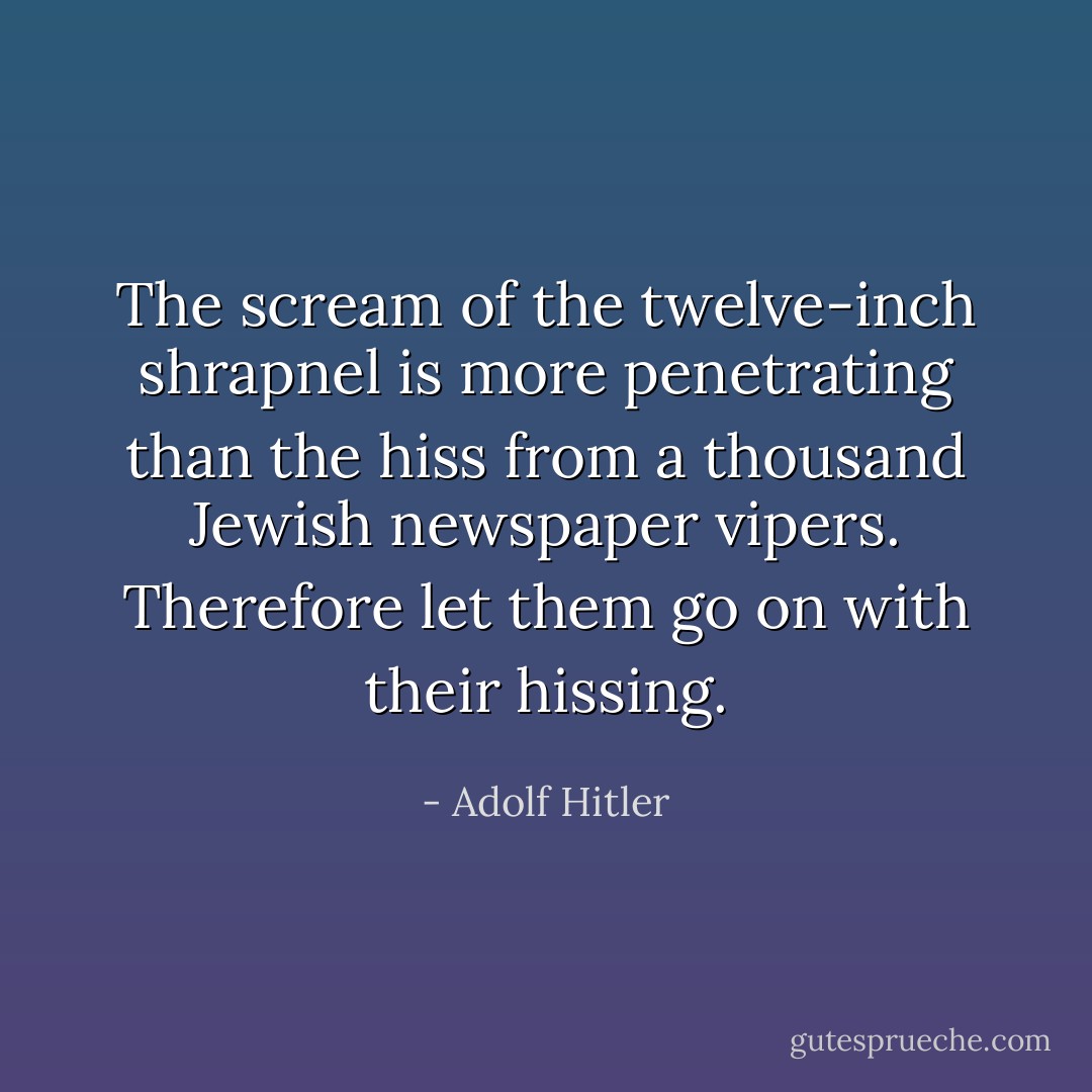 The scream of the twelve-inch shrapnel is more penetrating than the hiss from a thousand Jewish newspaper vipers. Therefore let them go on with their hissing. - Adolf Hitler