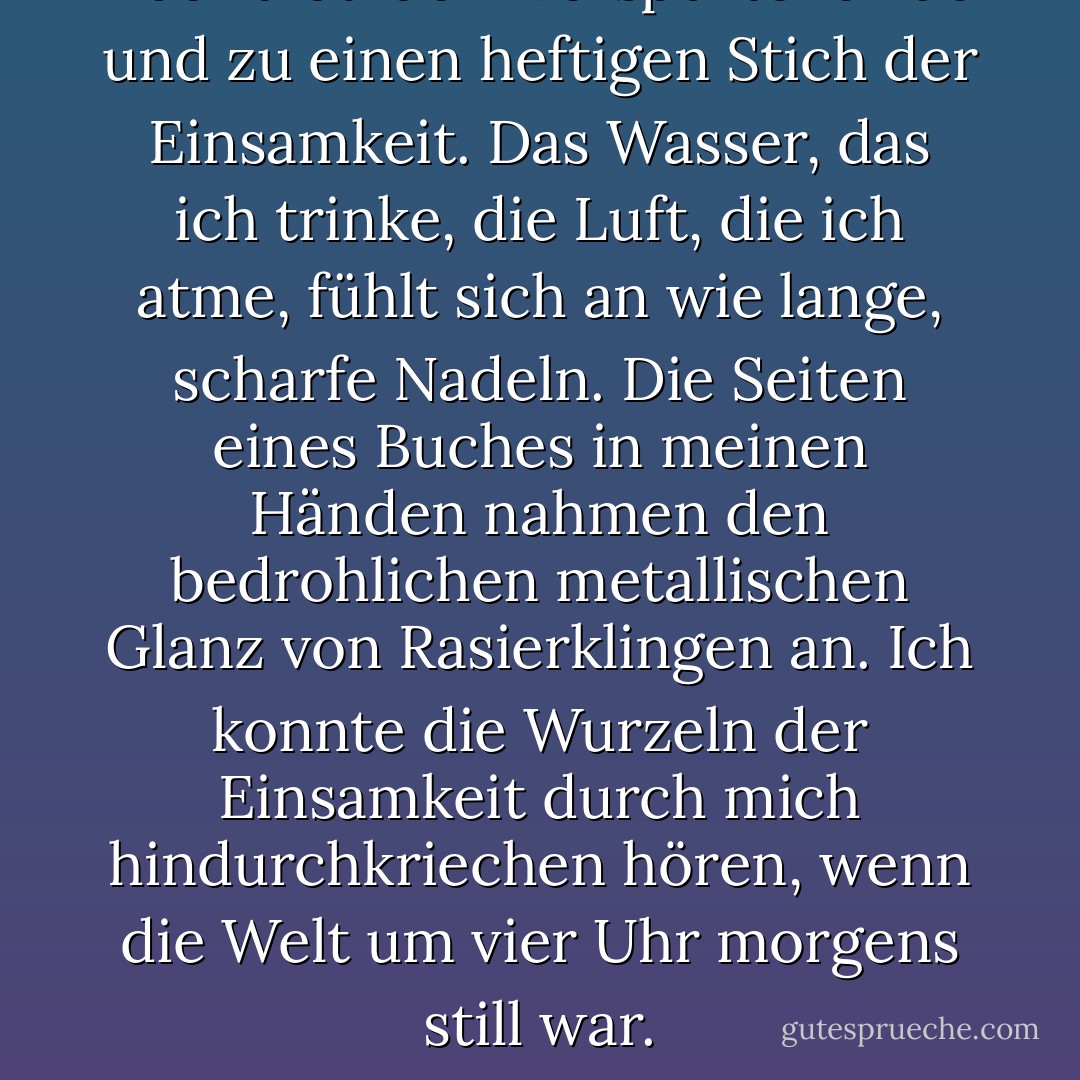 Aber trotzdem verspürte ich ab und zu einen heftigen Stich der Einsamkeit. Das Wasser, das ich trinke, die Luft, die ich atme, fühlt sich an wie lange, scharfe Nadeln. Die Seiten eines Buches in meinen Händen nahmen den bedrohlichen metallischen Glanz von Rasierklingen an. Ich konnte die Wurzeln der Einsamkeit durch mich hindurchkriechen hören, wenn die Welt um vier Uhr morgens still war. - Haruki Murakami<