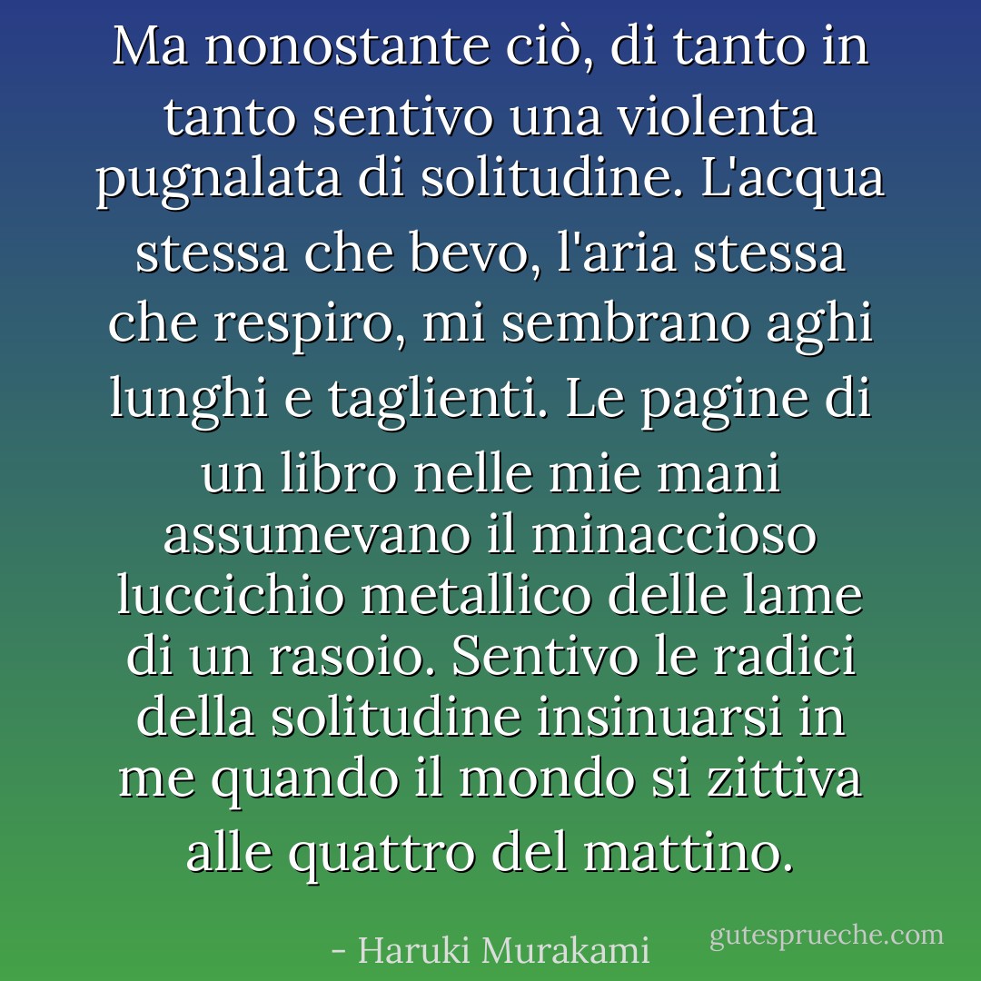 Ma nonostante ciò, di tanto in tanto sentivo una violenta pugnalata di solitudine. L'acqua stessa che bevo, l'aria stessa che respiro, mi sembrano aghi lunghi e taglienti. Le pagine di un libro nelle mie mani assumevano il minaccioso luccichio metallico delle lame di un rasoio. Sentivo le radici della solitudine insinuarsi in me quando il mondo si zittiva alle quattro del mattino. - Haruki Murakami
