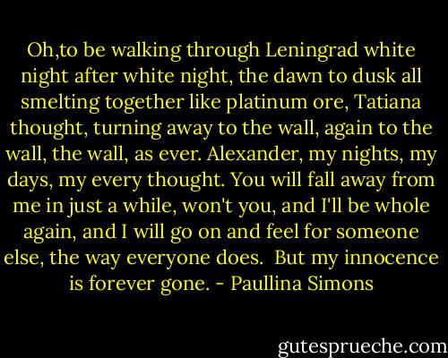 Oh,to be walking through Leningrad white night after white night, the dawn to dusk all smelting together like platinum ore, Tatiana thought, turning away to the wall, again to the wall, the wall, as ever. Alexander, my nights, my days, my every thought. You will fall away from me in just a while, won't you, and I'll be whole again, and I will go on and feel for someone else, the way everyone does.<br /> But my innocence is forever gone. - Paullina Simons
