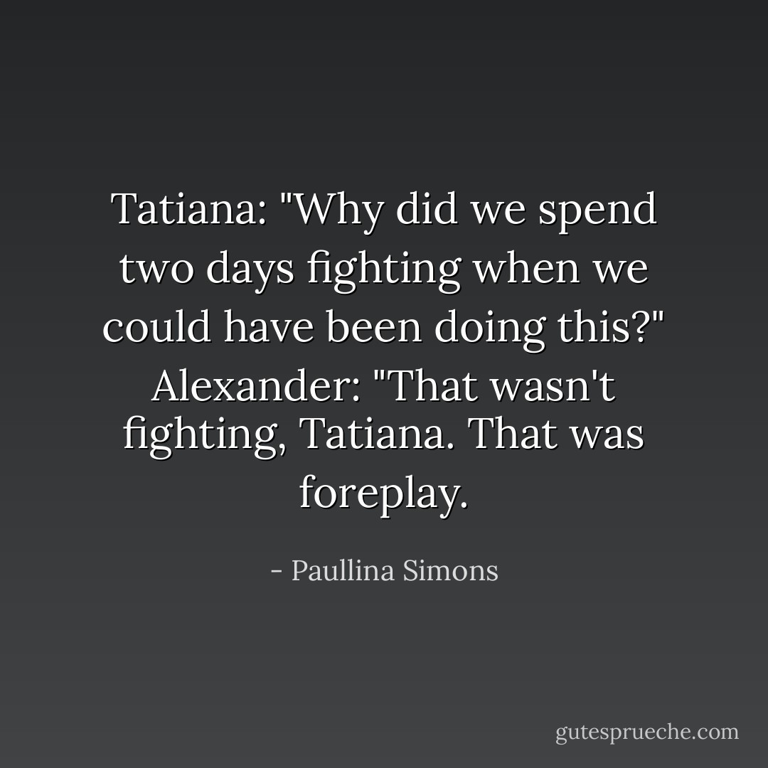 Tatiana: "Why did we spend two days fighting when we could have been doing this?"<br />Alexander: "That wasn't fighting, Tatiana. That was foreplay. - Paullina Simons