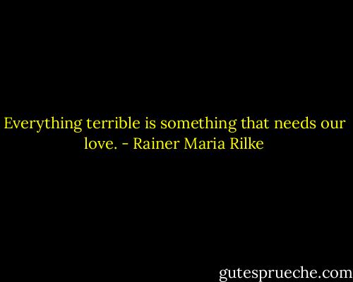 Everything terrible is something that needs our love. - Rainer Maria Rilke