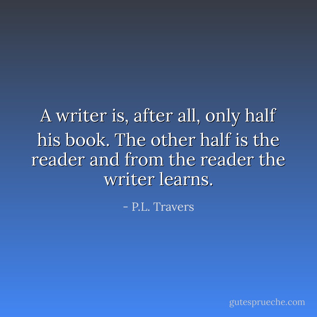 A writer is, after all, only half his book. The other half is the reader and from the reader the writer learns. - P.L. Travers