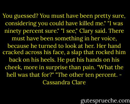 You guessed? You must have been pretty sure, considering you could have killed me."<br />"I was ninety percent sure."<br />"I see," Clary said. There must have been something in her voice, because he turned to look at her. Her hand cracked across his face, a slap that rocked him back on his heels. He put his hands on his cheek, more in surprise than pain.<br />"What the hell was that for?"<br />"The other ten percent. - Cassandra Clare
