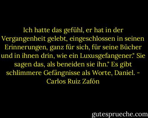 Ich hatte das gefühl, er hat in der Vergangenheit gelebt, eingeschlossen in seinen Erinnerungen, ganz für sich, für seine Bücher und in ihnen drin, wie ein Luxusgefangener."<br />Sie sagen das, als beneiden sie ihn."<br />Es gibt schlimmere Gefängnisse als Worte, Daniel. - Carlos Ruiz Zafón