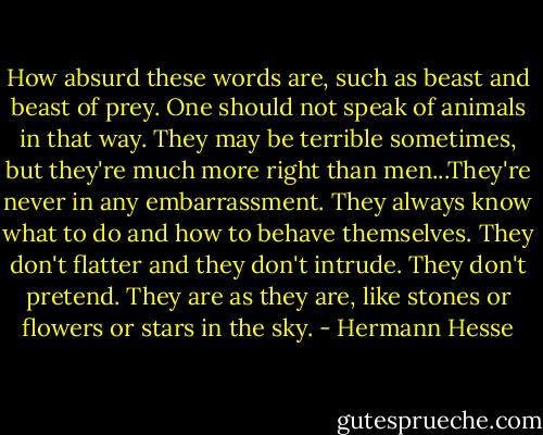 How absurd these words are, such as beast and beast of prey. One should not speak of animals in that way. They may be terrible sometimes, but they're much more right than men...They're never in any embarrassment. They always know what to do and how to behave themselves. They don't flatter and they don't intrude. They don't pretend. They are as they are, like stones or flowers or stars in the sky. - Hermann Hesse
