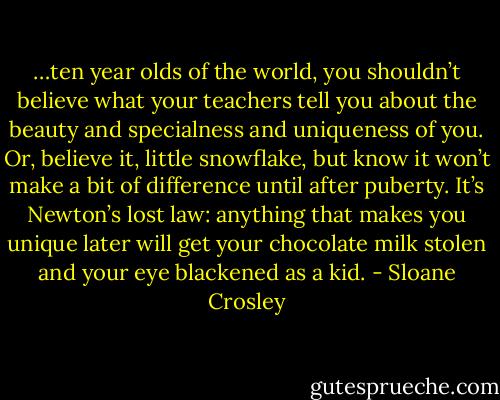 …ten year olds of the world, you shouldn’t believe what your teachers tell you about the beauty and specialness and uniqueness of you. Or, believe it, little snowflake, but know it won’t make a bit of difference until after puberty. It’s Newton’s lost law: anything that makes you unique later will get your chocolate milk stolen and your eye blackened as a kid. - Sloane Crosley