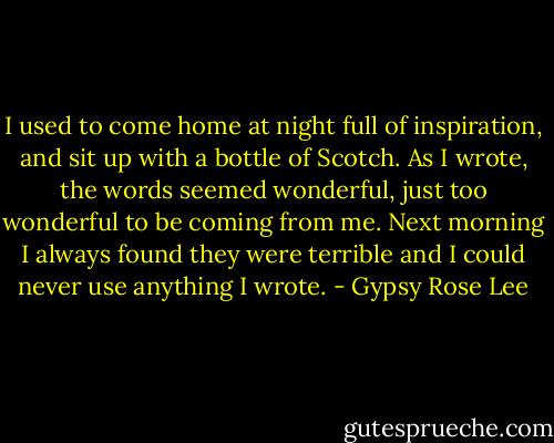 I used to come home at night full of inspiration, and sit up with a bottle of Scotch. As I wrote, the words seemed wonderful, just too wonderful to be coming from me. Next morning I always found they were terrible and I could never use anything I wrote. - Gypsy Rose Lee