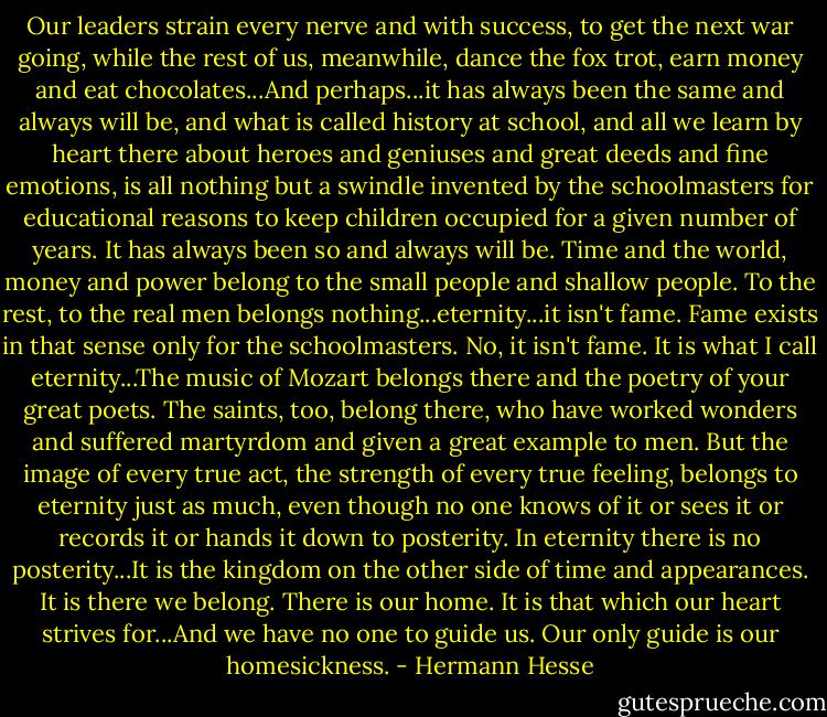 Our leaders strain every nerve and with success, to get the next war going, while the rest of us, meanwhile, dance the fox trot, earn money and eat chocolates...And perhaps...it has always been the same and always will be, and what is called history at school, and all we learn by heart there about heroes and geniuses and great deeds and fine emotions, is all nothing but a swindle invented by the schoolmasters for educational reasons to keep children occupied for a given number of years. It has always been so and always will be. Time and the world, money and power belong to the small people and shallow people. To the rest, to the real men belongs nothing...eternity...it isn't fame. Fame exists in that sense only for the schoolmasters. No, it isn't fame. It is what I call eternity...The music of Mozart belongs there and the poetry of your great poets. The saints, too, belong there, who have worked wonders and suffered martyrdom and given a great example to men. But the image of every true act, the strength of every true feeling, belongs to eternity just as much, even though no one knows of it or sees it or records it or hands it down to posterity. In eternity there is no posterity...It is the kingdom on the other side of time and appearances. It is there we belong. There is our home. It is that which our heart strives for...And we have no one to guide us. Our only guide is our homesickness. - Hermann Hesse