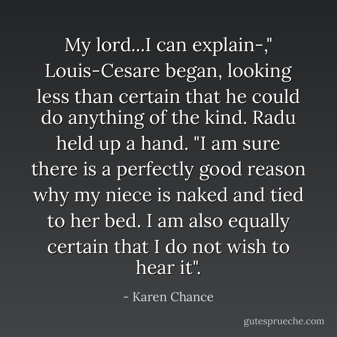 My lord...I can explain-," Louis-Cesare began, looking less than certain that he could do anything of the kind.<br />Radu held up a hand. "I am sure there is a perfectly good reason why my niece is naked and tied to her bed. I am also equally certain that I do not wish to hear it". - Karen Chance