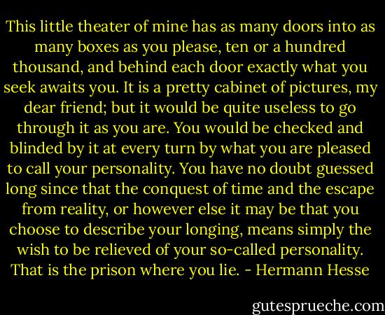 This little theater of mine has as many doors into as many boxes as you please, ten or a hundred thousand, and behind each door exactly what you seek awaits you. It is a pretty cabinet of pictures, my dear friend; but it would be quite useless to go through it as you are. You would be checked and blinded by it at every turn by what you are pleased to call your personality. You have no doubt guessed long since that the conquest of time and the escape from reality, or however else it may be that you choose to describe your longing, means simply the wish to be relieved of your so-called personality. That is the prison where you lie. - Hermann Hesse