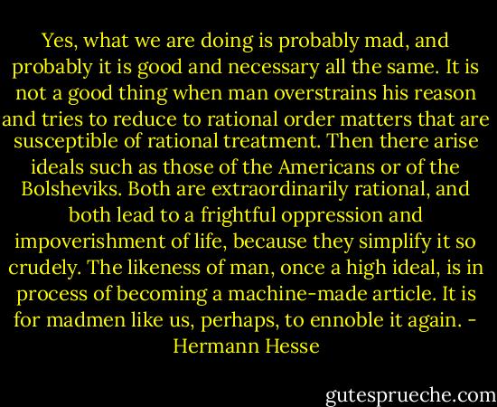 Yes, what we are doing is probably mad, and probably it is good and necessary all the same. It is not a good thing when man overstrains his reason and tries to reduce to rational order matters that are susceptible of rational treatment. Then there arise ideals such as those of the Americans or of the Bolsheviks. Both are extraordinarily rational, and both lead to a frightful oppression and impoverishment of life, because they simplify it so crudely. The likeness of man, once a high ideal, is in process of becoming a machine-made article. It is for madmen like us, perhaps, to ennoble it again. - Hermann Hesse