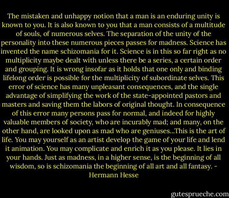 The mistaken and unhappy notion that a man is an enduring unity is known to you. It is also known to you that a man consists of a multitude of souls, of numerous selves. The separation of the unity of the personality into these numerous pieces passes for madness. Science has invented the name schizomania for it. Science is in this so far right as no multiplicity maybe dealt with unless there be a series, a certain order and grouping. It is wrong insofar as it holds that one only and binding lifelong order is possible for the multiplicity of subordinate selves. This error of science has many unpleasant consequences, and the single advantage of simplifying the work of the state-appointed pastors and masters and saving them the labors of original thought. In consequence of this error many persons pass for normal, and indeed for highly valuable members of society, who are incurably mad; and many, on the other hand, are looked upon as mad who are geniuses...This is the art of life. You may yourself as an artist develop the game of your life and lend it animation. You may complicate and enrich it as you please. It lies in your hands. Just as madness, in a higher sense, is the beginning of all wisdom, so is schizomania the beginning of all art and all fantasy. - Hermann Hesse