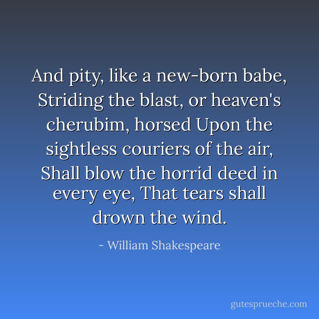 And pity, like a new-born babe,<br />Striding the blast, or heaven's cherubim, horsed<br />Upon the sightless couriers of the air,<br />Shall blow the horrid deed in every eye,<br />That tears shall drown the wind. - William Shakespeare