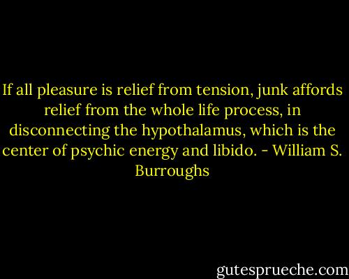 If all pleasure is relief from tension, junk affords relief from the whole life process, in disconnecting the hypothalamus, which is the center of psychic energy and libido. - William S. Burroughs