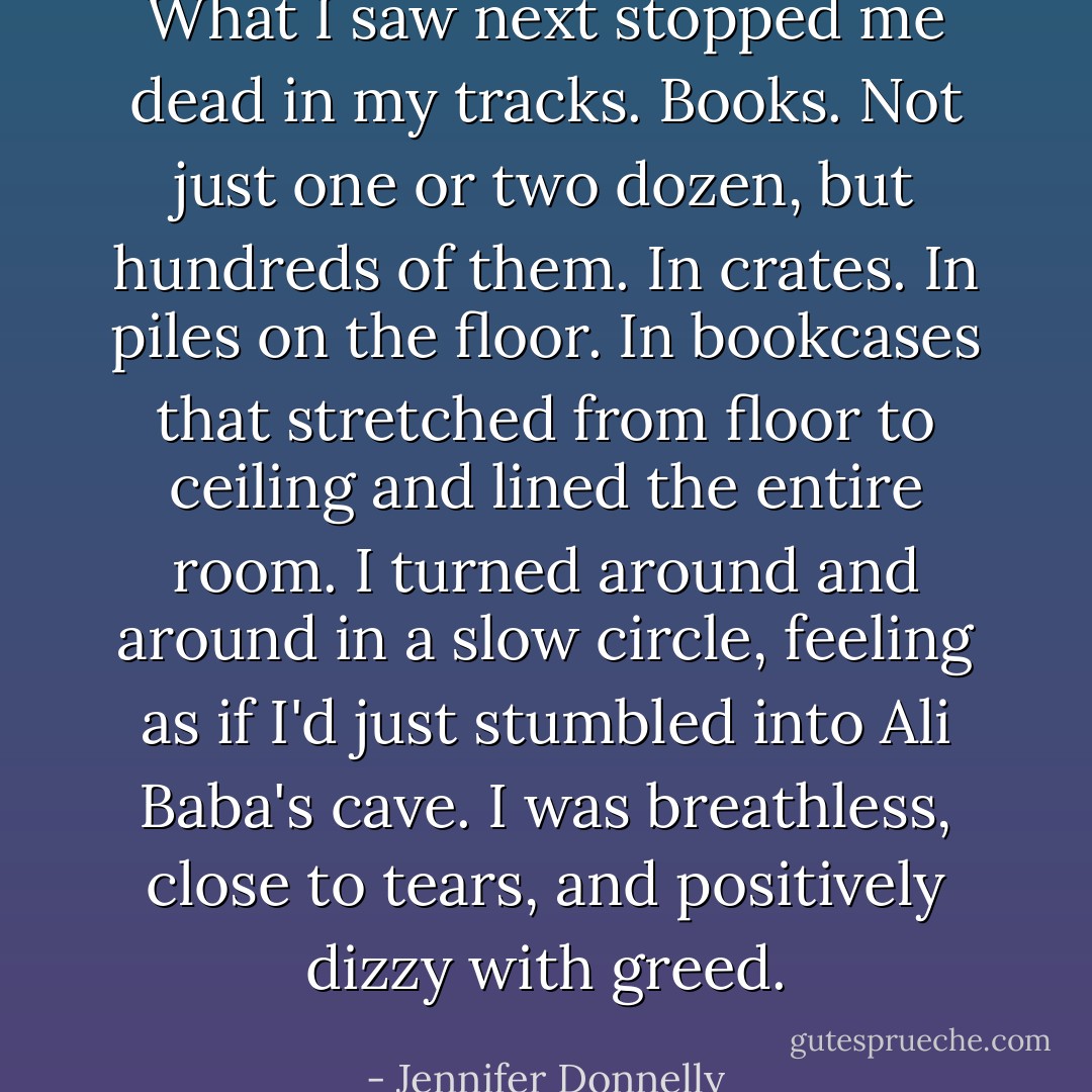 What I saw next stopped me dead in my tracks. Books. Not just one or two dozen, but hundreds of them. In crates. In piles on the floor. In bookcases that stretched from floor to ceiling and lined the entire room. I turned around and around in a slow circle, feeling as if I'd just stumbled into Ali Baba's cave. I was breathless, close to tears, and positively dizzy with greed. - Jennifer Donnelly
