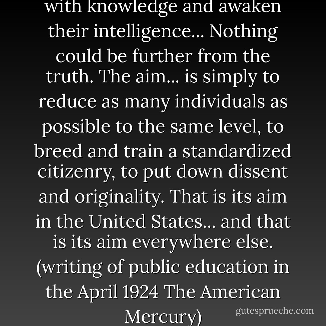 To fill the young of the species with knowledge and awaken their intelligence... Nothing could be further from the truth. The aim... is simply to reduce as many individuals as possible to the same level, to breed and train a standardized citizenry, to put down dissent and originality. That is its aim in the United States... and that is its aim everywhere else.<br />(writing of <b>public education</b> in the April 1924 <i>The American Mercury</i>) - H.L. Mencken