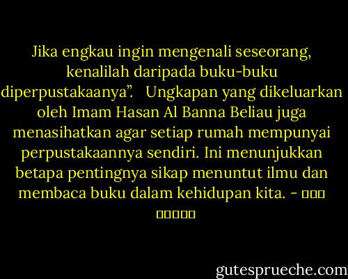 Jika engkau ingin mengenali seseorang, kenalilah daripada buku-buku diperpustakaanya”.<br /><br /><br />Ungkapan yang dikeluarkan oleh Imam Hasan Al Banna Beliau juga menasihatkan agar setiap rumah mempunyai perpustakaannya sendiri. Ini menunjukkan betapa pentingnya sikap menuntut ilmu dan membaca buku dalam kehidupan kita. - حسن البنا