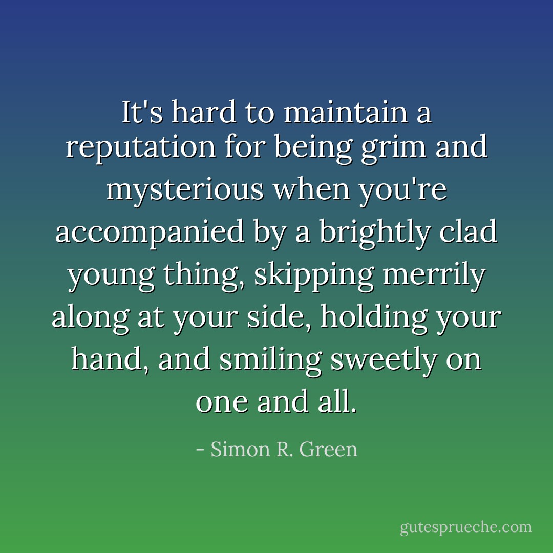 It's hard to maintain a reputation for being grim and mysterious when you're accompanied by a brightly clad young thing, skipping merrily along at your side, holding your hand, and smiling sweetly on one and all. - Simon R. Green