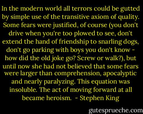 In the modern world all terrors could be gutted by simple use of the transitive axiom of quality. Some fears were justified, of course (you don't drive when you're too plowed to see, don't extend the hand of friendship to snarling dogs, don't go parking with boys you don't know - how did the old joke go? Screw or walk?), but until now she had not believed that some fears were larger than comprehension, apocalyptic and nearly paralyzing. This equation was insoluble. The act of moving forward at all became heroism.  - Stephen King