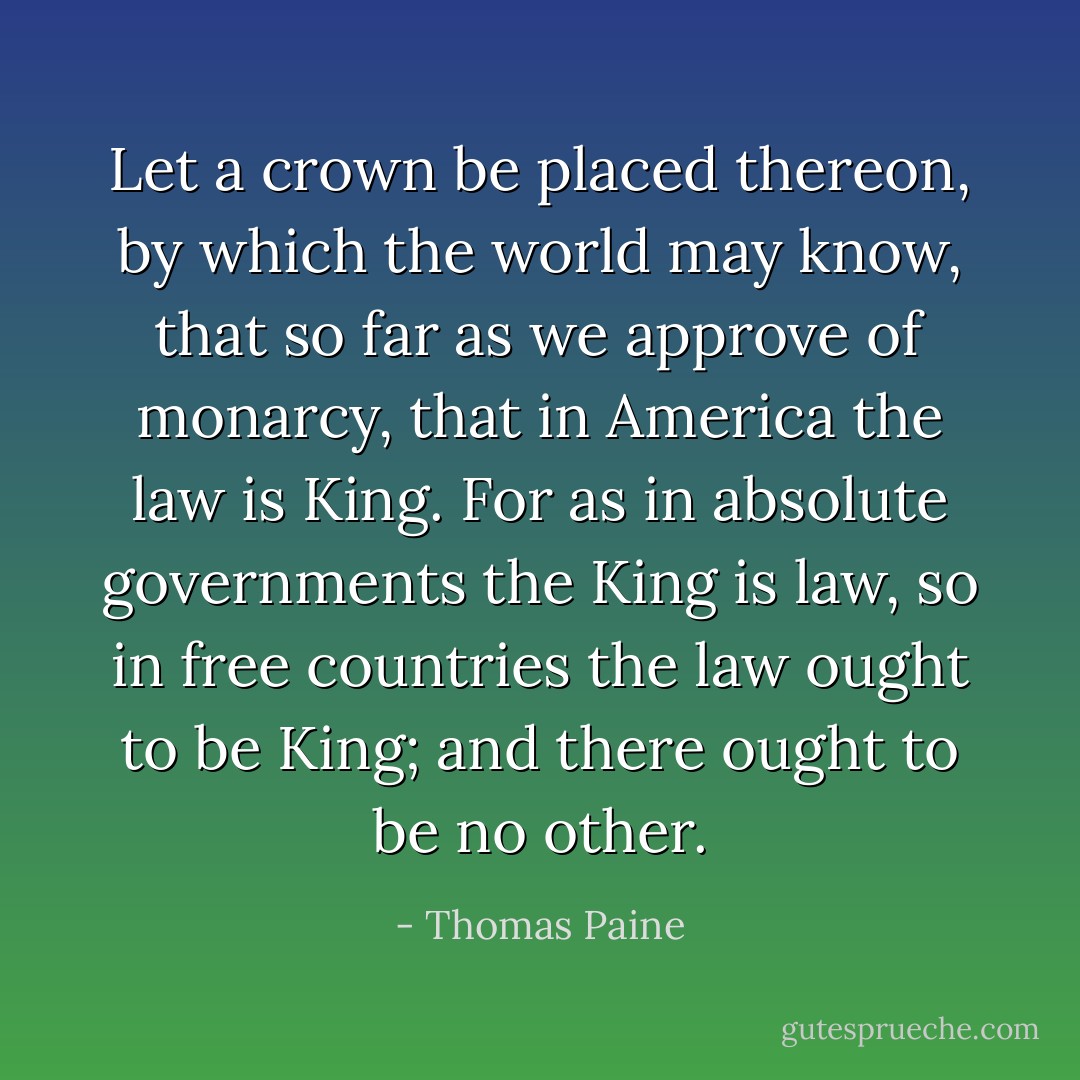 Let a crown be placed thereon, by which the world may know, that so far as we approve of monarcy, that in America the law is King. For as in absolute governments the King is law, so in free countries the law ought to be King; and there ought to be no other. - Thomas Paine