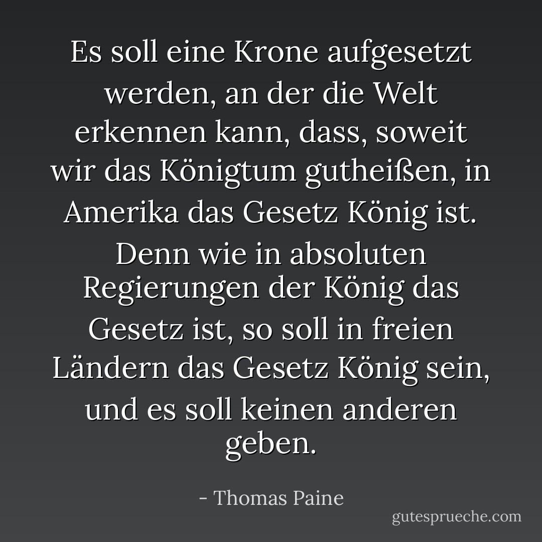 Es soll eine Krone aufgesetzt werden, an der die Welt erkennen kann, dass, soweit wir das Königtum gutheißen, in Amerika das Gesetz König ist. Denn wie in absoluten Regierungen der König das Gesetz ist, so soll in freien Ländern das Gesetz König sein, und es soll keinen anderen geben. - Thomas Paine<